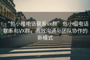 “包小組電話聯(lián)系vx群”包小組電話聯(lián)系與VX群，高效溝通與團隊協(xié)作的新模式