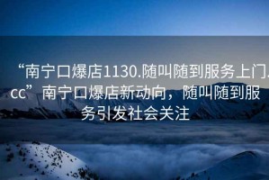 “南寧口爆店1130.隨叫隨到服務(wù)上門.cc”南寧口爆店新動向，隨叫隨到服務(wù)引發(fā)社會關(guān)注