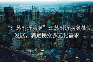 “江蘇附近服務(wù)”江蘇附近服務(wù)蓬勃發(fā)展，滿足民眾多元化需求