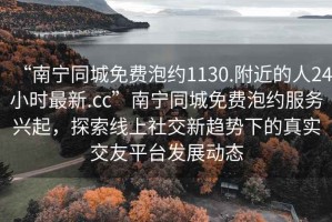 “南寧同城免費泡約1130.附近的人24小時最新.cc”南寧同城免費泡約服務興起，探索線上社交新趨勢下的真實交友平臺發(fā)展動態(tài)