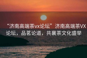 “濟(jì)南高端茶vx論壇”濟(jì)南高端茶VX論壇，品茗論道，共襄茶文化盛舉