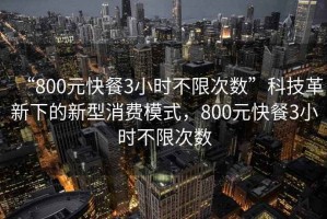 “800元快餐3小時不限次數”科技革新下的新型消費模式，800元快餐3小時不限次數