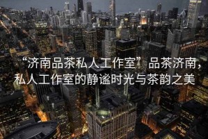 “濟南品茶私人工作室”品茶濟南，私人工作室的靜謐時光與茶韻之美