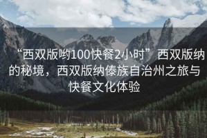 “西雙版喲100快餐2小時(shí)”西雙版納的秘境，西雙版納傣族自治州之旅與快餐文化體驗(yàn)