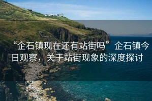 “企石鎮(zhèn)現(xiàn)在還有站街嗎”企石鎮(zhèn)今日觀察，關(guān)于站街現(xiàn)象的深度探討