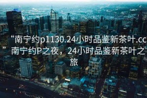 “南寧約p1130.24小時(shí)品鑒新茶葉.cc”南寧約P之夜，24小時(shí)品鑒新茶葉之旅