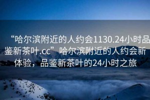 “哈爾濱附近的人約會1130.24小時品鑒新茶葉.cc”哈爾濱附近的人約會新體驗，品鑒新茶葉的24小時之旅