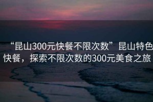 “昆山300元快餐不限次數(shù)”昆山特色快餐，探索不限次數(shù)的300元美食之旅