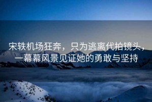 宋軼機場狂奔，只為逃離代拍鏡頭，一幕幕風(fēng)景見證她的勇敢與堅持