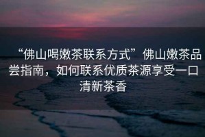 “佛山喝嫩茶聯(lián)系方式”佛山嫩茶品嘗指南，如何聯(lián)系優(yōu)質(zhì)茶源享受一口清新茶香