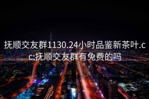 撫順交友群1130.24小時(shí)品鑒新茶葉.cc:撫順交友群有免費(fèi)的嗎
