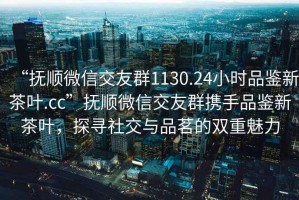 “撫順微信交友群1130.24小時品鑒新茶葉.cc”撫順微信交友群攜手品鑒新茶葉，探尋社交與品茗的雙重魅力