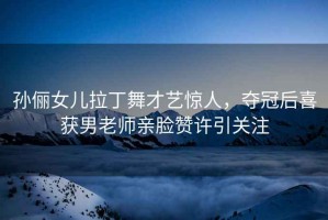 孫儷女兒拉丁舞才藝驚人，奪冠后喜獲男老師親臉贊許引關(guān)注