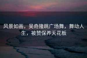 風(fēng)景如畫，吳奇隆跳廣場舞，舞動人生，被贊保養(yǎng)天花板