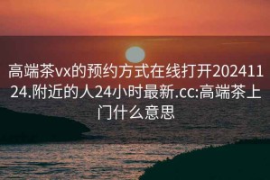 高端茶vx的預(yù)約方式在線打開20241124.附近的人24小時(shí)最新.cc:高端茶上門什么意思