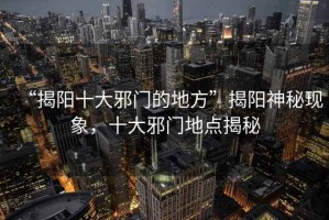“揭陽十大邪門的地方”揭陽神秘現(xiàn)象，十大邪門地點揭秘