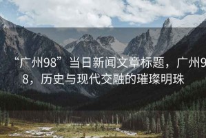 “廣州98”當(dāng)日新聞文章標(biāo)題，廣州98，歷史與現(xiàn)代交融的璀璨明珠