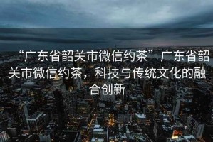 “廣東省韶關(guān)市微信約茶”廣東省韶關(guān)市微信約茶，科技與傳統(tǒng)文化的融合創(chuàng)新
