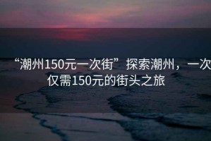 “潮州150元一次街”探索潮州，一次僅需150元的街頭之旅