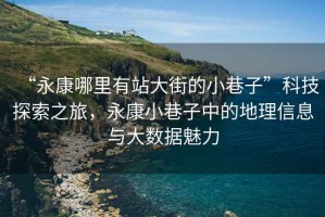 “永康哪里有站大街的小巷子”科技探索之旅，永康小巷子中的地理信息與大數(shù)據(jù)魅力