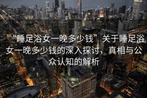 “睡足浴女一晚多少錢”關(guān)于睡足浴女一晚多少錢的深入探討，真相與公眾認(rèn)知的解析