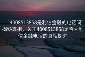 “4008513858是利信金融的電話嗎”揭秘真相，關(guān)于4008513858是否為利信金融電話的真相探究