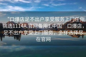 “口爆店足不出戶享受服務(wù)上門任你挑選1114A.官網(wǎng)備用1.中國”口爆店，足不出戶享受上門服務(wù)，多樣選擇盡在官網(wǎng)