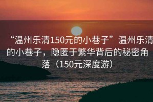 “溫州樂清150元的小巷子”溫州樂清的小巷子，隱匿于繁華背后的秘密角落（150元深度游）