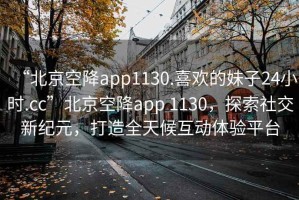 “北京空降app1130.喜歡的妹子24小時.cc”北京空降app 1130，探索社交新紀元，打造全天候互動體驗平臺