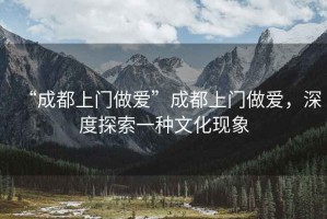 “成都上門(mén)做愛(ài)”成都上門(mén)做愛(ài)，深度探索一種文化現(xiàn)象