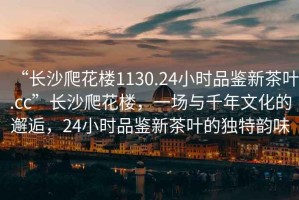 “長沙爬花樓1130.24小時(shí)品鑒新茶葉.cc”長沙爬花樓，一場與千年文化的邂逅，24小時(shí)品鑒新茶葉的獨(dú)特韻味