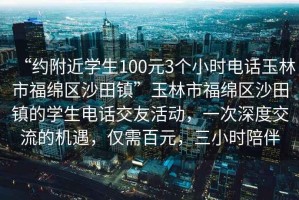 “約附近學(xué)生100元3個小時電話玉林市福綿區(qū)沙田鎮(zhèn)”玉林市福綿區(qū)沙田鎮(zhèn)的學(xué)生電話交友活動，一次深度交流的機(jī)遇，僅需百元，三小時陪伴