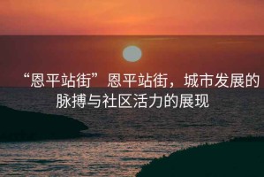 “恩平站街”恩平站街，城市發(fā)展的脈搏與社區(qū)活力的展現(xiàn)