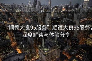 “順德大良95服務(wù)”順德大良95服務(wù)，深度解讀與體驗分享