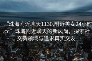 “珠海附近聊天1130.附近美女24小時(shí).cc”珠海附近聊天的新風(fēng)尚，探索社交新領(lǐng)域與追求真實(shí)交友