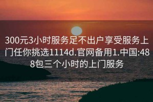300元3小時(shí)服務(wù)足不出戶享受服務(wù)上門任你挑選1114d.官網(wǎng)備用1.中國(guó):488包三個(gè)小時(shí)的上門服務(wù)