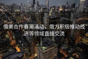 俄美合作春潮涌動，俄方積極推動經濟等領域直接交流