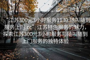 “江蘇300元3小時(shí)服務(wù)1130.隨叫隨到服務(wù)上門.cc”江蘇特色服務(wù)的魅力，探索江蘇300元3小時(shí)服務(wù)與隨叫隨到上門服務(wù)的獨(dú)特體驗(yàn)