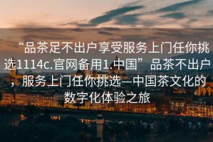 “品茶足不出戶享受服務(wù)上門任你挑選1114c.官網(wǎng)備用1.中國”品茶不出戶，服務(wù)上門任你挑選—中國茶文化的數(shù)字化體驗(yàn)之旅
