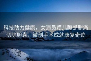 科技助力健康，女演員穎兒腹部劇痛切除膽囊，微創(chuàng)手術成就康復奇跡