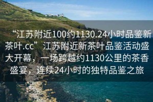 “江蘇附近100約1130.24小時品鑒新茶葉.cc”江蘇附近新茶葉品鑒活動盛大開幕，一場跨越約1130公里的茶香盛宴，連續(xù)24小時的獨特品鑒之旅