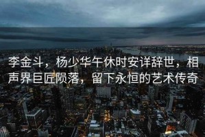 李金斗，楊少華午休時(shí)安詳辭世，相聲界巨匠隕落，留下永恒的藝術(shù)傳奇