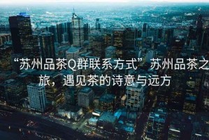 “蘇州品茶Q群聯(lián)系方式”蘇州品茶之旅，遇見茶的詩(shī)意與遠(yuǎn)方