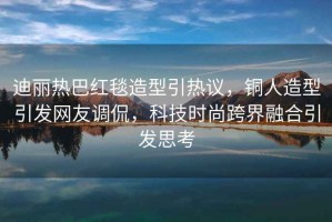 迪麗熱巴紅毯造型引熱議，銅人造型引發(fā)網(wǎng)友調(diào)侃，科技時(shí)尚跨界融合引發(fā)思考