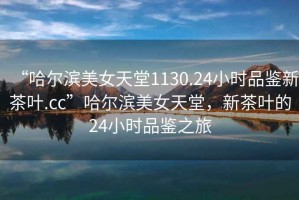 “哈爾濱美女天堂1130.24小時品鑒新茶葉.cc”哈爾濱美女天堂，新茶葉的24小時品鑒之旅