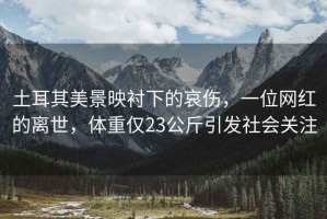 土耳其美景映襯下的哀傷，一位網(wǎng)紅的離世，體重僅23公斤引發(fā)社會關(guān)注