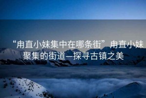 “甪直小妹集中在哪條街”甪直小妹聚集的街道—探尋古鎮(zhèn)之美