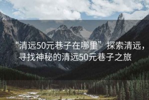 “清遠50元巷子在哪里”探索清遠，尋找神秘的清遠50元巷子之旅