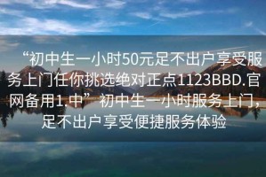 “初中生一小時(shí)50元足不出戶享受服務(wù)上門任你挑選絕對正點(diǎn)1123BBD.官網(wǎng)備用1.中”初中生一小時(shí)服務(wù)上門，足不出戶享受便捷服務(wù)體驗(yàn)