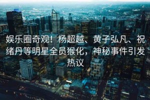 娛樂圈奇觀！楊超越、黃子弘凡、祝緒丹等明星全員猴化，神秘事件引發(fā)熱議